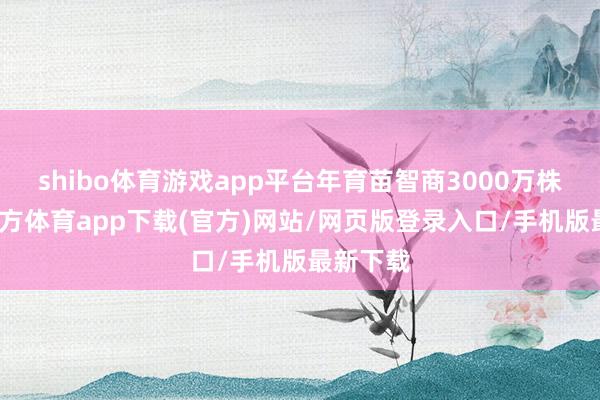 shibo体育游戏app平台年育苗智商3000万株-万博官方体育app下载(官方)网站/网页版登录入口/手机版最新下载