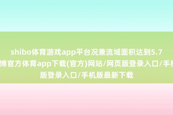 shibo体育游戏app平台况兼流域面积达到5.7万经常米-万博官方体育app下载(官方)网站/网页版登录入口/手机版最新下载