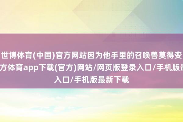 世博体育(中国)官方网站因为他手里的召唤兽莫得变-万博官方体育app下载(官方)网站/网页版登录入口/手机版最新下载
