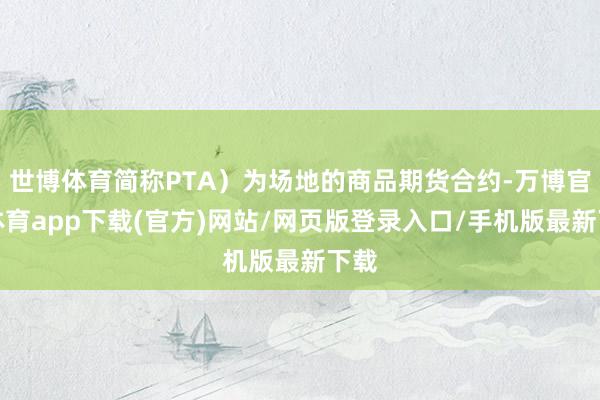 世博体育简称PTA)为场地的商品期货合约-万博官方体育app下载(官方)网站/网页版登录入口/手机版最新下载