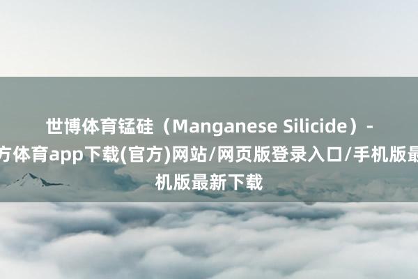世博体育锰硅(Manganese Silicide)-万博官方体育app下载(官方)网站/网页版登录入口/手机版最新下载