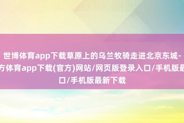 世博体育app下载草原上的乌兰牧骑走进北京东城-万博官方体育app下载(官方)网站/网页版登录入口/手机版最新下载