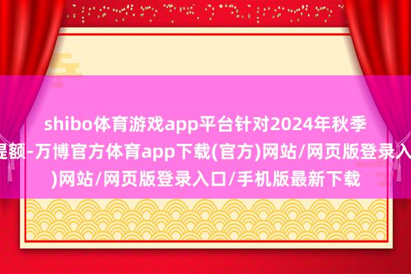 shibo体育游戏app平台　　针对2024年秋季学期已申贷学生的提额-万博官方体育app下载(官方)网站/网页版登录入口/手机版最新下载