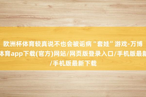 欧洲杯体育较真说不也会被诟病“套娃”游戏-万博官方体育app下载(官方)网站/网页版登录入口/手机版最新下载