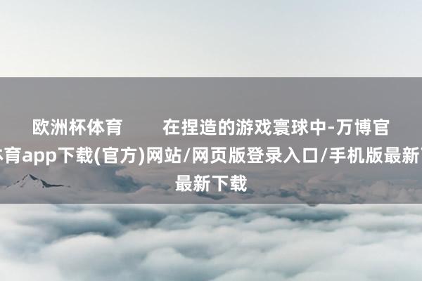 欧洲杯体育 在捏造的游戏寰球中-万博官方体育app下载(官方)网站/网页版登录入口/手机版最新下载