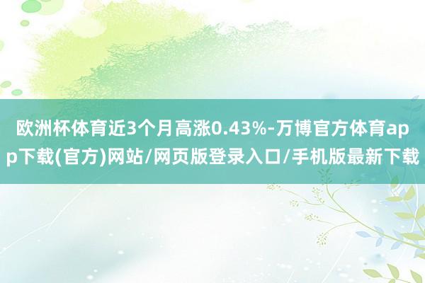 欧洲杯体育近3个月高涨0.43%-万博官方体育app下载(官方)网站/网页版登录入口/手机版最新下载