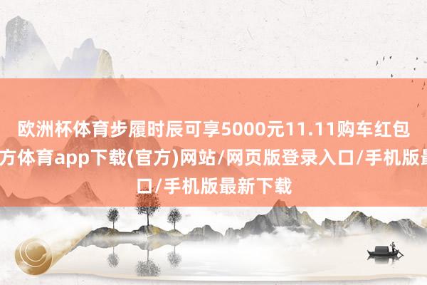 欧洲杯体育步履时辰可享5000元11.11购车红包-万博官方体育app下载(官方)网站/网页版登录入口/手机版最新下载