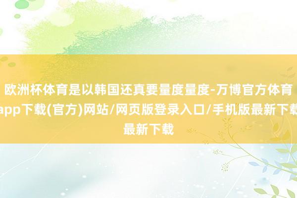 欧洲杯体育是以韩国还真要量度量度-万博官方体育app下载(官方)网站/网页版登录入口/手机版最新下载