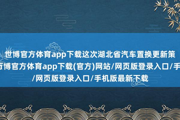 世博官方体育app下载这次湖北省汽车置换更新策略升级优化-万博官方体育app下载(官方)网站/网页版登录入口/手机版最新下载