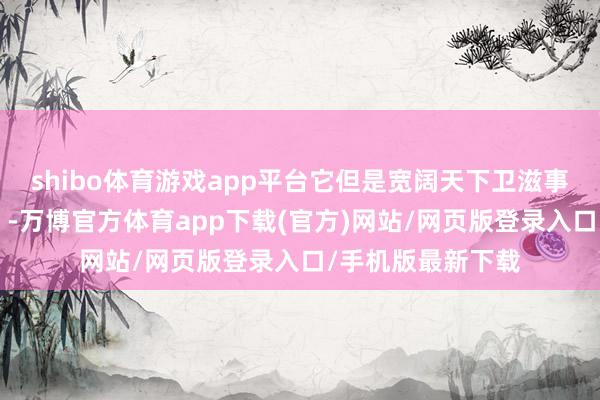 shibo体育游戏app平台它但是宽阔天下卫滋事件的“罪魁罪魁”-万博官方体育app下载(官方)网站/网页版登录入口/手机版最新下载