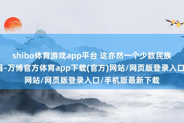 shibo体育游戏app平台 这亦然一个少数民族文化比拟浓郁的县-万博官方体育app下载(官方)网站/网页版登录入口/手机版最新下载