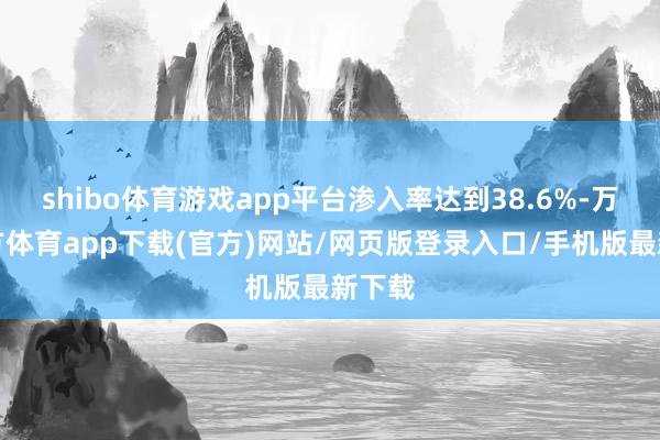 shibo体育游戏app平台渗入率达到38.6%-万博官方体育app下载(官方)网站/网页版登录入口/手机版最新下载