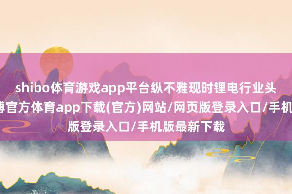 shibo体育游戏app平台纵不雅现时锂电行业头部企业-万博官方体育app下载(官方)网站/网页版登录入口/手机版最新下载
