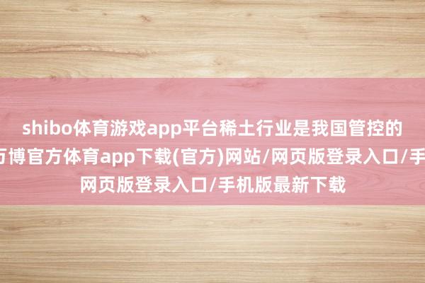 shibo体育游戏app平台稀土行业是我国管控的计谋性行业-万博官方体育app下载(官方)网站/网页版登录入口/手机版最新下载