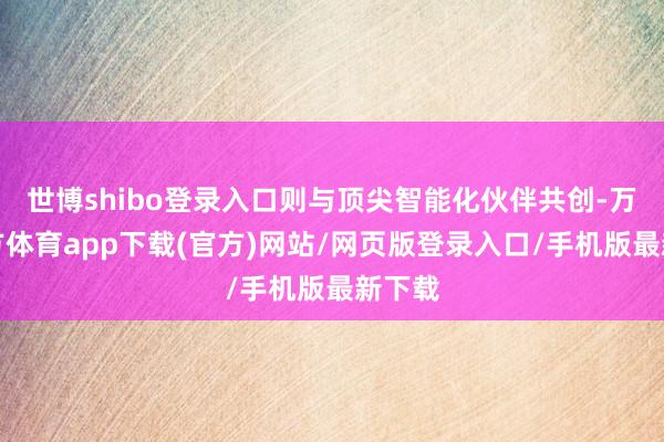 世博shibo登录入口则与顶尖智能化伙伴共创-万博官方体育app下载(官方)网站/网页版登录入口/手机版最新下载