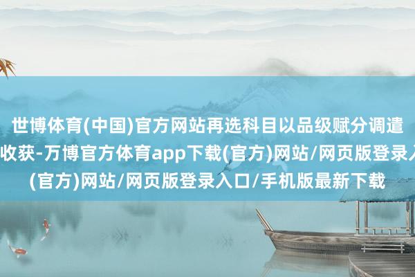 世博体育(中国)官方网站再选科目以品级赋分调遣后的品级分数计入总收获-万博官方体育app下载(官方)网站/网页版登录入口/手机版最新下载