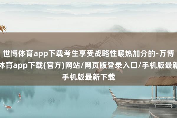 世博体育app下载考生享受战略性暖热加分的-万博官方体育app下载(官方)网站/网页版登录入口/手机版最新下载