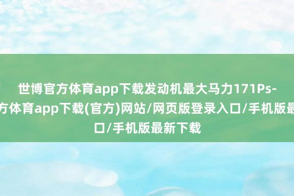 世博官方体育app下载发动机最大马力171Ps-万博官方体育app下载(官方)网站/网页版登录入口/手机版最新下载