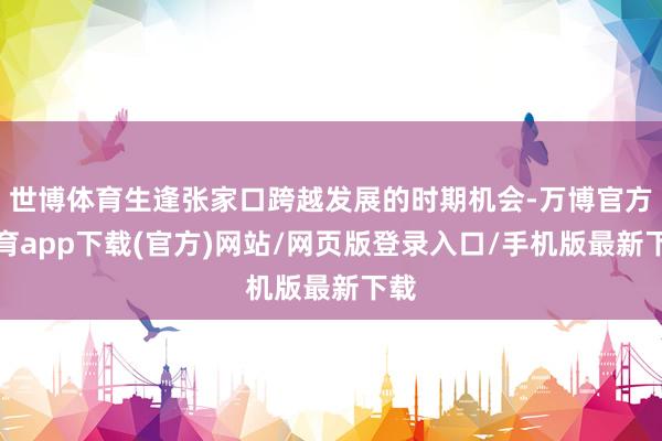 世博体育生逢张家口跨越发展的时期机会-万博官方体育app下载(官方)网站/网页版登录入口/手机版最新下载