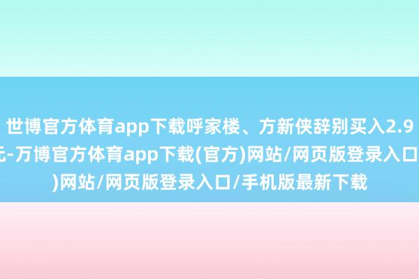 世博官方体育app下载呼家楼、方新侠辞别买入2.94亿元、1.21亿元-万博官方体育app下载(官方)网站/网页版登录入口/手机版最新下载