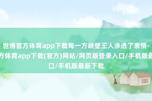 世博官方体育app下载每一方峡壁王人渗透了表情-万博官方体育app下载(官方)网站/网页版登录入口/手机版最新下载