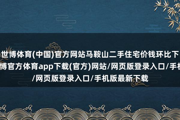 世博体育(中国)官方网站马鞍山二手住宅价钱环比下落0.37%-万博官方体育app下载(官方)网站/网页版登录入口/手机版最新下载