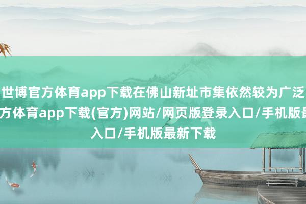 世博官方体育app下载在佛山新址市集依然较为广泛-万博官方体育app下载(官方)网站/网页版登录入口/手机版最新下载