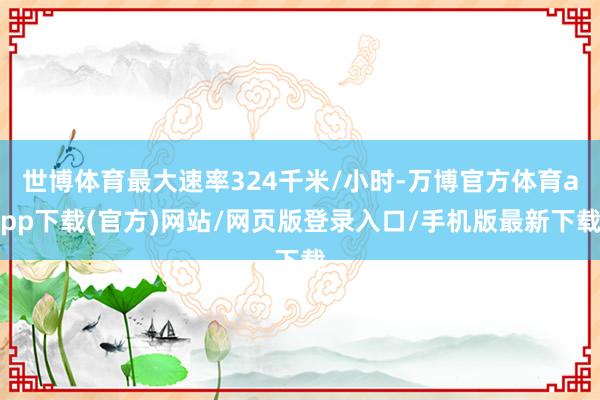 世博体育最大速率324千米/小时-万博官方体育app下载(官方)网站/网页版登录入口/手机版最新下载