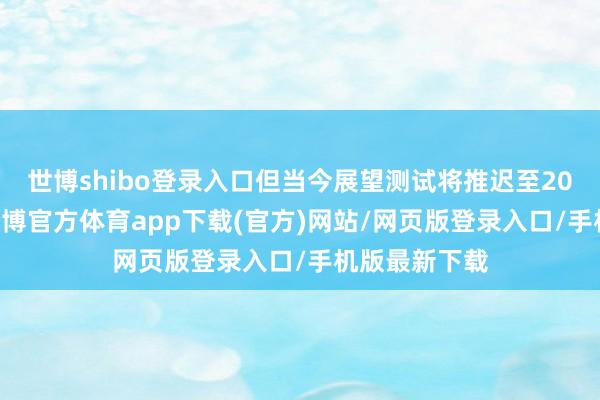 世博shibo登录入口但当今展望测试将推迟至2025年春季-万博官方体育app下载(官方)网站/网页版登录入口/手机版最新下载