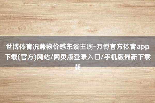 世博体育况兼物价感东谈主啊-万博官方体育app下载(官方)网站/网页版登录入口/手机版最新下载