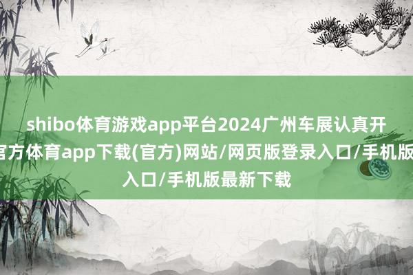 shibo体育游戏app平台2024广州车展认真开幕-万博官方体育app下载(官方)网站/网页版登录入口/手机版最新下载