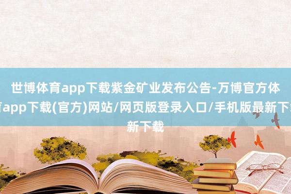 世博体育app下载　　紫金矿业发布公告-万博官方体育app下载(官方)网站/网页版登录入口/手机版最新下载