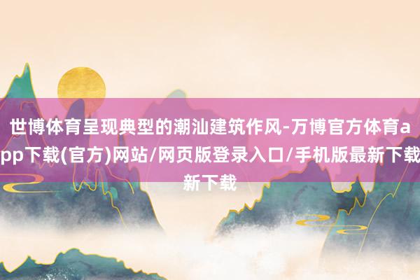 世博体育呈现典型的潮汕建筑作风-万博官方体育app下载(官方)网站/网页版登录入口/手机版最新下载