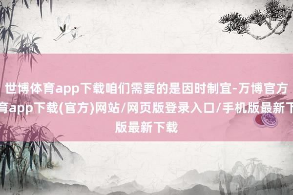 世博体育app下载咱们需要的是因时制宜-万博官方体育app下载(官方)网站/网页版登录入口/手机版最新下载