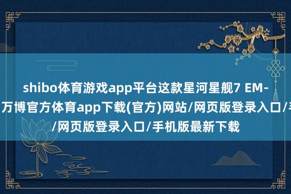 shibo体育游戏app平台这款星河星舰7 EM-i领有哨兵样式-万博官方体育app下载(官方)网站/网页版登录入口/手机版最新下载