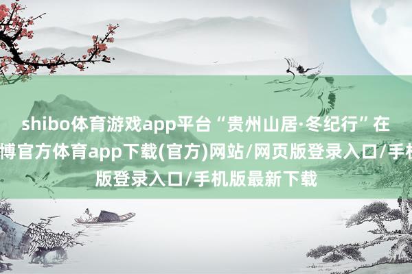 shibo体育游戏app平台“贵州山居·冬纪行”在铜仁开动-万博官方体育app下载(官方)网站/网页版登录入口/手机版最新下载