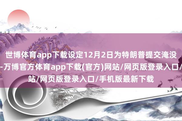 世博体育app下载设定12月2日为特朗普提交淹没动议的临了期限-万博官方体育app下载(官方)网站/网页版登录入口/手机版最新下载