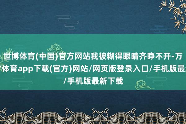 世博体育(中国)官方网站我被糊得眼睛齐睁不开-万博官方体育app下载(官方)网站/网页版登录入口/手机版最新下载