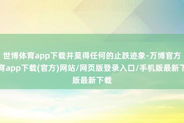 世博体育app下载并莫得任何的止跌迹象-万博官方体育app下载(官方)网站/网页版登录入口/手机版最新下载