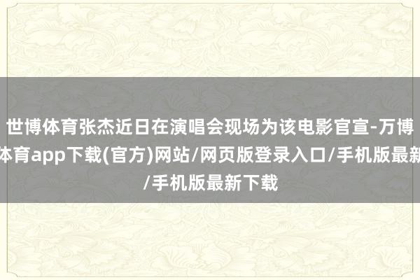 世博体育张杰近日在演唱会现场为该电影官宣-万博官方体育app下载(官方)网站/网页版登录入口/手机版最新下载