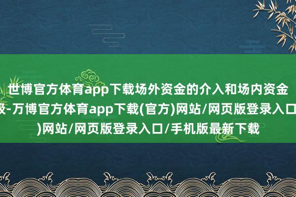 世博官方体育app下载场外资金的介入和场内资金的回补王人不积极-万博官方体育app下载(官方)网站/网页版登录入口/手机版最新下载