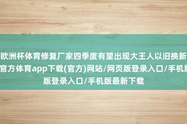欧洲杯体育修复厂家四季度有望出现大王人以旧换新订单-万博官方体育app下载(官方)网站/网页版登录入口/手机版最新下载