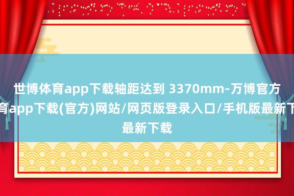 世博体育app下载轴距达到 3370mm-万博官方体育app下载(官方)网站/网页版登录入口/手机版最新下载
