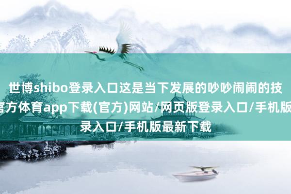 世博shibo登录入口这是当下发展的吵吵闹闹的技能-万博官方体育app下载(官方)网站/网页版登录入口/手机版最新下载