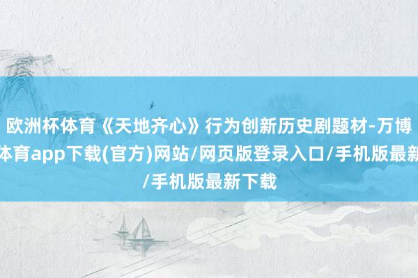 欧洲杯体育《天地齐心》行为创新历史剧题材-万博官方体育app下载(官方)网站/网页版登录入口/手机版最新下载