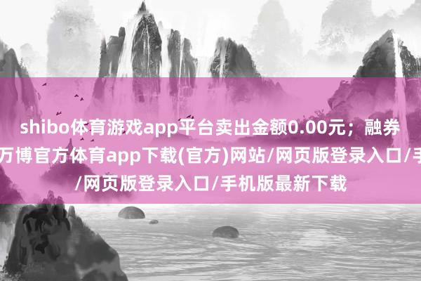 shibo体育游戏app平台卖出金额0.00元；融券余额12.78万-万博官方体育app下载(官方)网站/网页版登录入口/手机版最新下载