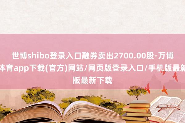 世博shibo登录入口融券卖出2700.00股-万博官方体育app下载(官方)网站/网页版登录入口/手机版最新下载