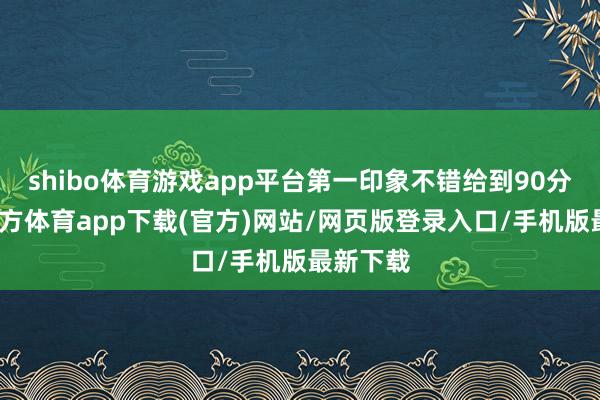 shibo体育游戏app平台第一印象不错给到90分-万博官方体育app下载(官方)网站/网页版登录入口/手机版最新下载