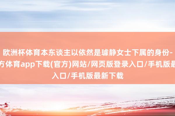 欧洲杯体育本东谈主以依然是璩静女士下属的身份-万博官方体育app下载(官方)网站/网页版登录入口/手机版最新下载