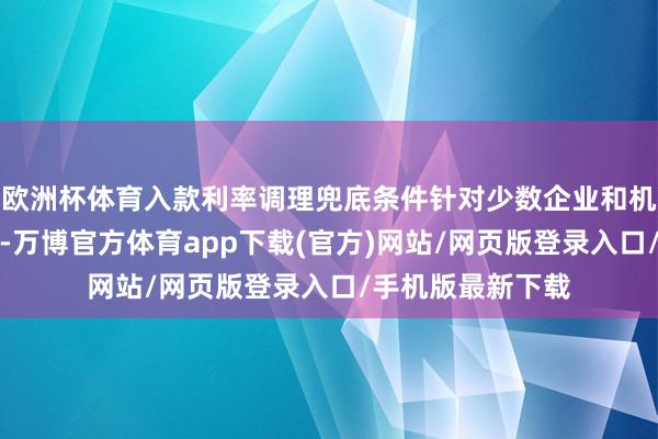 欧洲杯体育入款利率调理兜底条件针对少数企业和机构需要明确的是-万博官方体育app下载(官方)网站/网页版登录入口/手机版最新下载